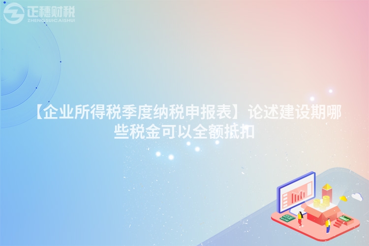 【企業所得稅季度納稅申報表】論述建設期哪些稅金可以全額抵扣