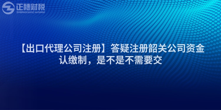 【出口代理公司注冊】答疑注冊韶關(guān)公司資金認(rèn)繳制,是不是不需要交