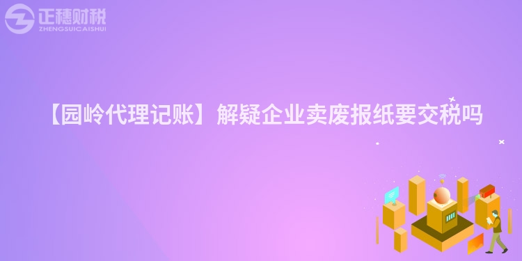 【園嶺代理記賬】解疑企業賣廢報紙要交稅嗎